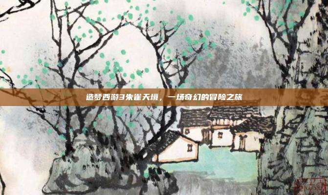 造梦西游3朱雀天境,一场奇幻的冒险之旅