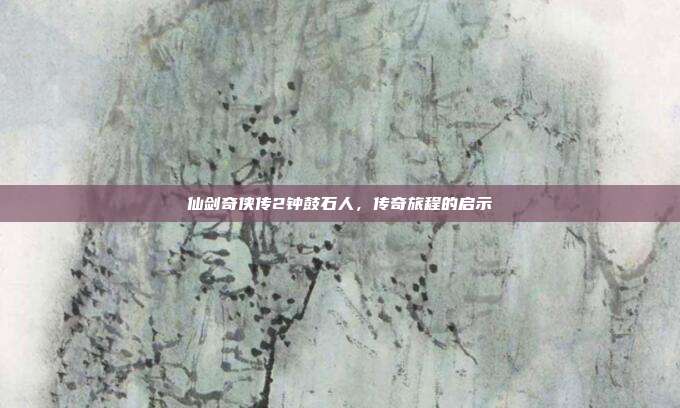 仙剑奇侠传2钟鼓石人,传奇旅程的启示