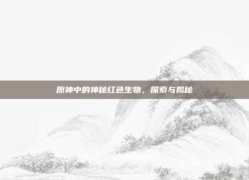 原神中的神秘红色生物,探索与揭秘