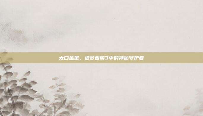 太白金星,造梦西游3中的神秘守护者