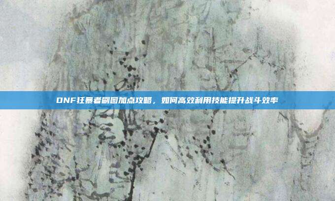 DNF狂暴者刷图加点攻略,如何高效利用技能提升战斗效率