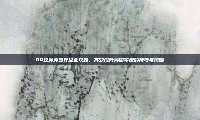 QQ炫舞舞团升级全攻略,高效提升舞团等级的技巧与策略