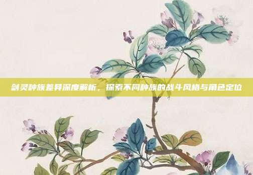 剑灵种族差异深度解析,探索不同种族的战斗风格与角色定位