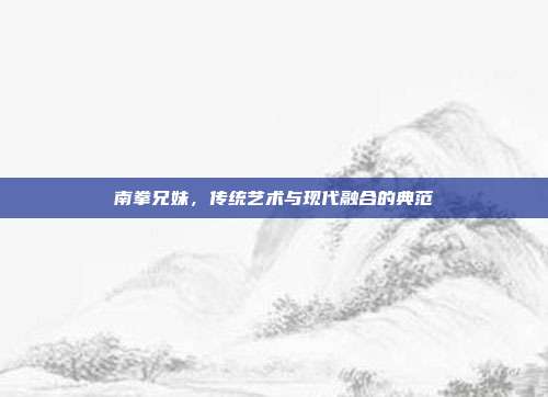 南拳兄妹,传统艺术与现代融合的典范