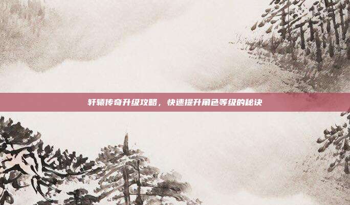 轩辕传奇升级攻略,快速提升角色等级的秘诀