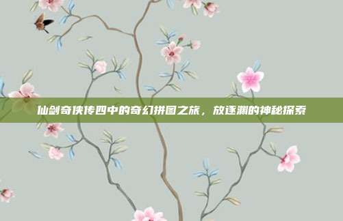 仙剑奇侠传四中的奇幻拼图之旅,放逐渊的神秘探索