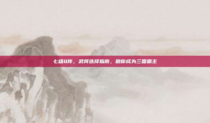 七雄Q传,武将选择指南,助你成为三国霸主