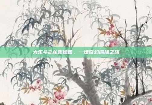 大乐斗2龙宫地图,一场奇幻探险之旅