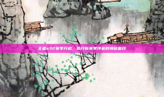 王者s32赛季开启,揭开新赛季序幕的神秘面纱