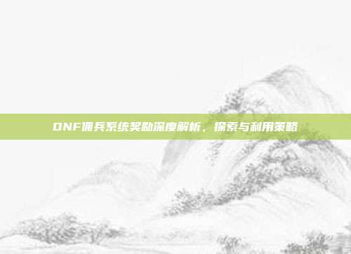 DNF佣兵系统奖励深度解析,探索与利用策略