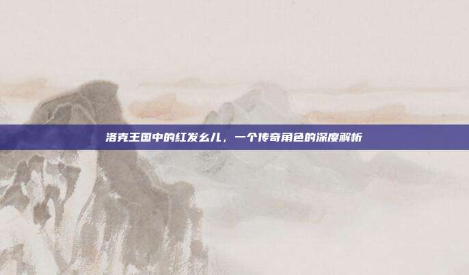 洛克王国中的红发幺儿,一个传奇角色的深度解析