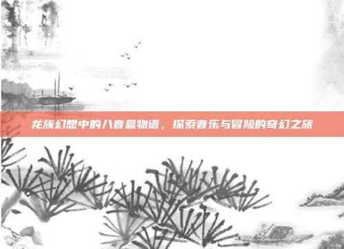 龙族幻想中的八音盒物语,探索音乐与冒险的奇幻之旅