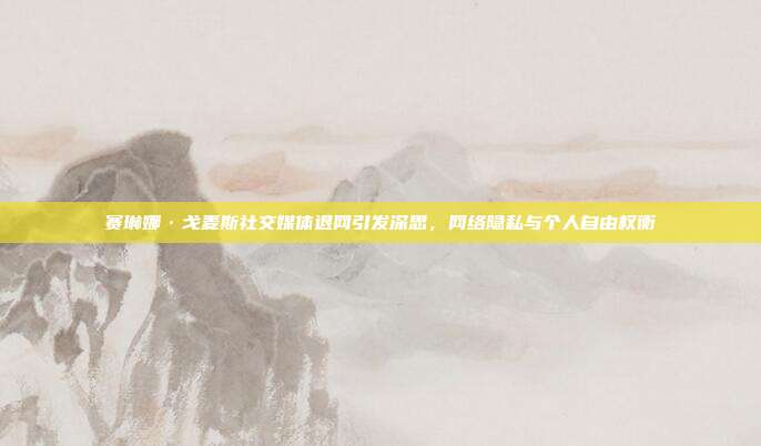 赛琳娜·戈麦斯社交媒体退网引发深思,网络隐私与个人自由权衡