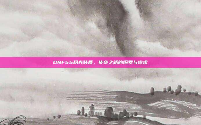 DNF55粉光装备,传奇之路的探索与追求