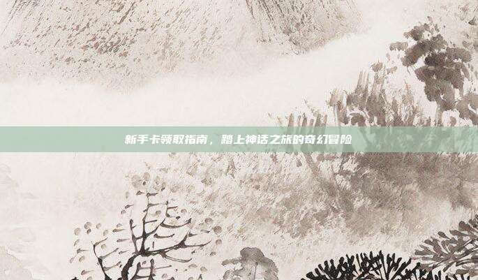 新手卡领取指南,踏上神话之旅的奇幻冒险