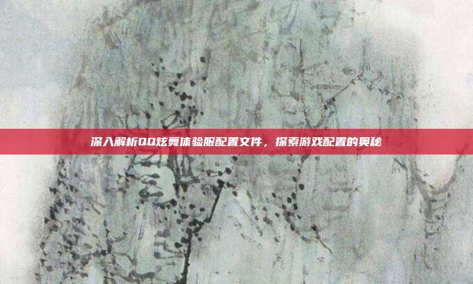 深入解析QQ炫舞体验服配置文件,探索游戏配置的奥秘