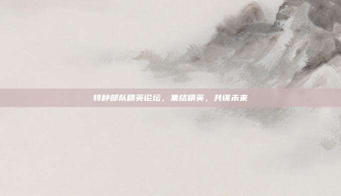 特种部队精英论坛,集结精英,共谋未来