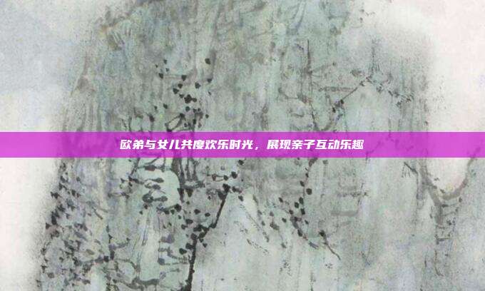 欧弟与女儿共度欢乐时光,展现亲子互动乐趣
