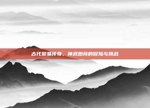 古代贸易传奇,神武跑商的冒险与挑战