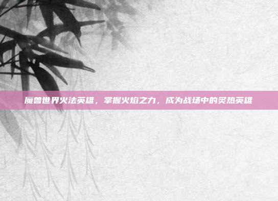 魔兽世界火法英雄,掌握火焰之力,成为战场中的炙热英雄