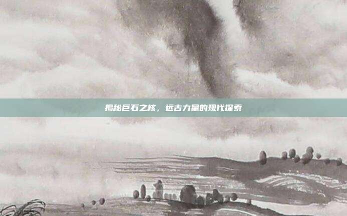 揭秘巨石之核,远古力量的现代探索