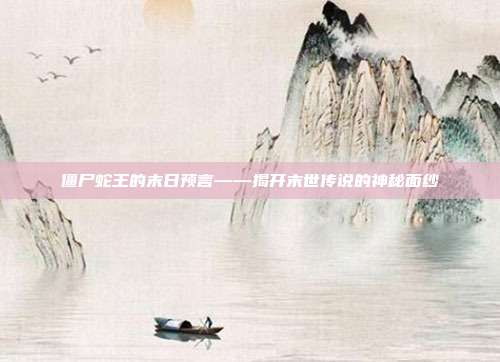僵尸蛇王的末日预言——揭开末世传说的神秘面纱