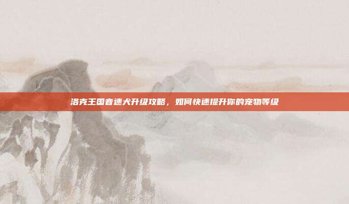 洛克王国音速犬升级攻略,如何快速提升你的宠物等级