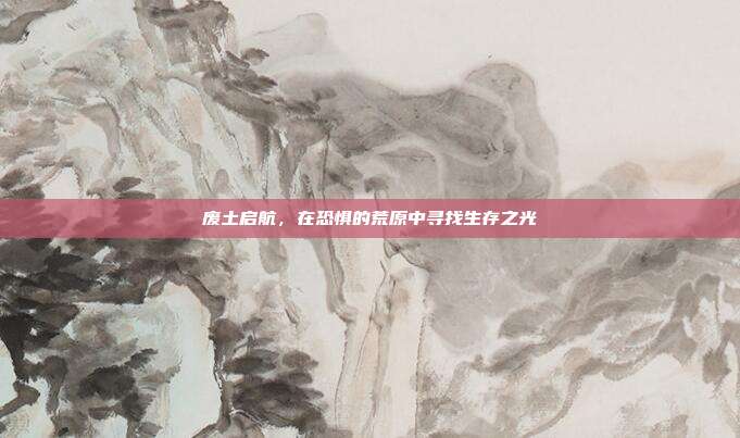 废土启航,在恐惧的荒原中寻找生存之光