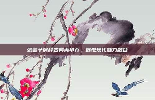 张馨予演绎古典美小乔,展现现代魅力融合