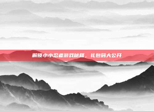 解锁小小忍者游戏秘籍,礼包码大公开