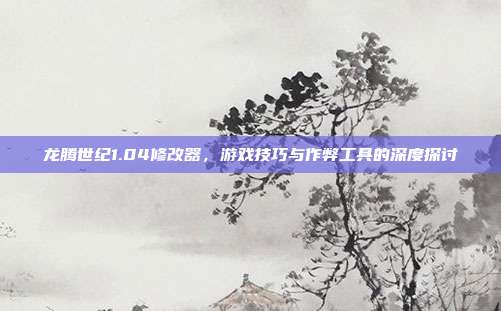 龙腾世纪1.04修改器,游戏技巧与作弊工具的深度探讨