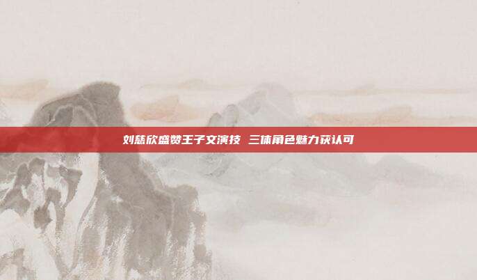 刘慈欣盛赞王子文演技 三体角色魅力获认可