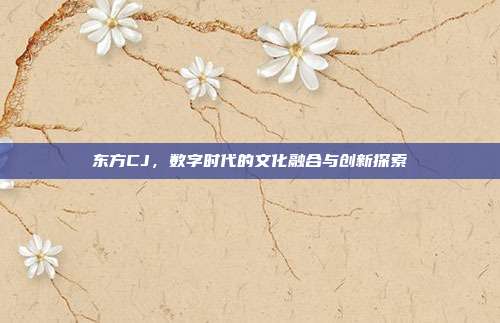 东方CJ,数字时代的文化融合与创新探索