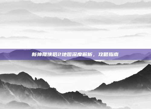 新神雕侠侣2地图深度解析,攻略指南