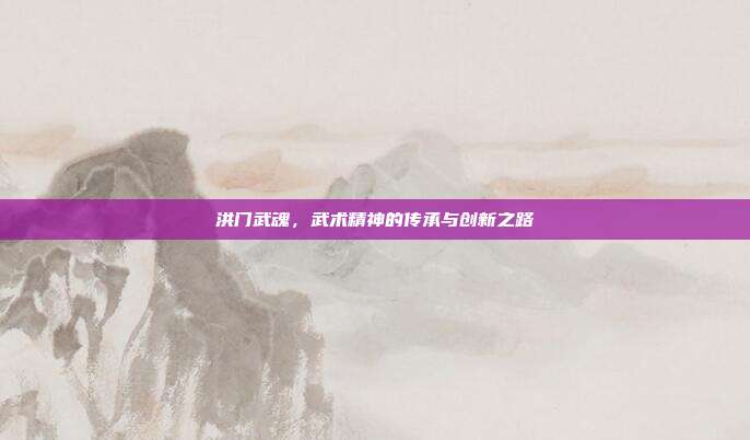 洪门武魂,武术精神的传承与创新之路