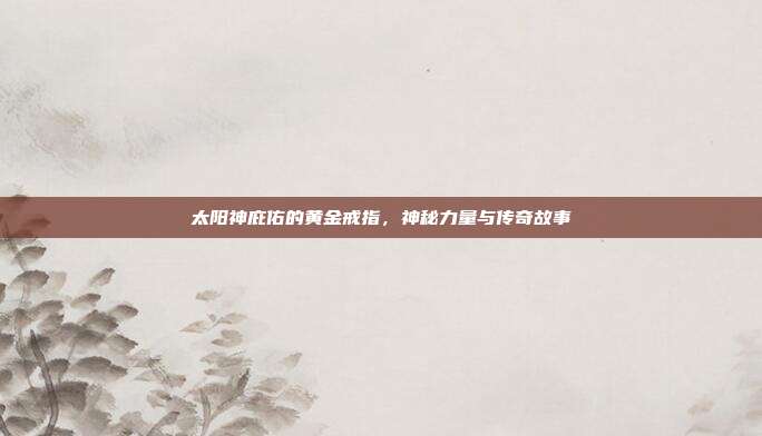 太阳神庇佑的黄金戒指,神秘力量与传奇故事