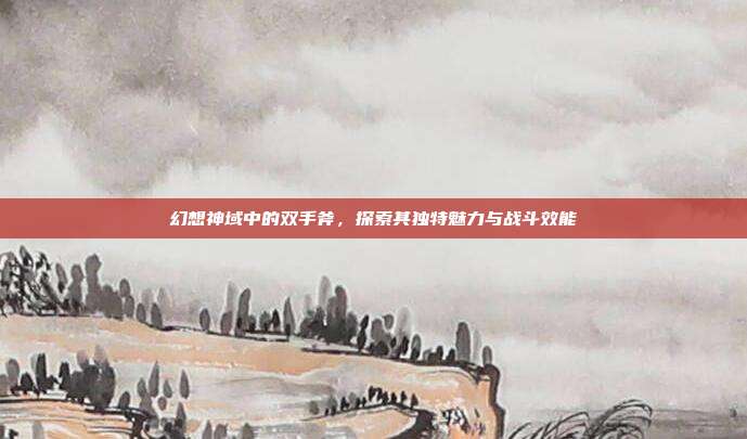 幻想神域中的双手斧,探索其独特魅力与战斗效能
