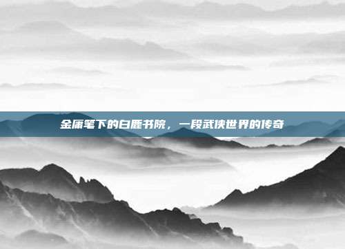 金庸笔下的白鹿书院,一段武侠世界的传奇