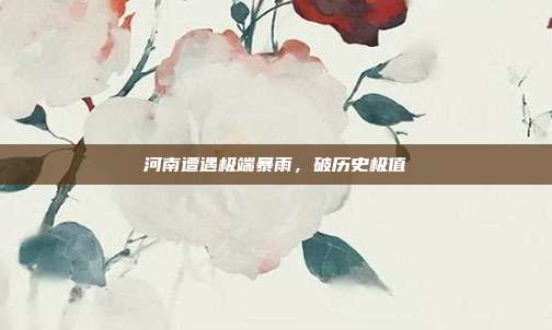 河南遭遇极端暴雨,破历史极值