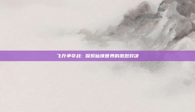 飞升争夺战: 探索仙侠世界的激烈对决