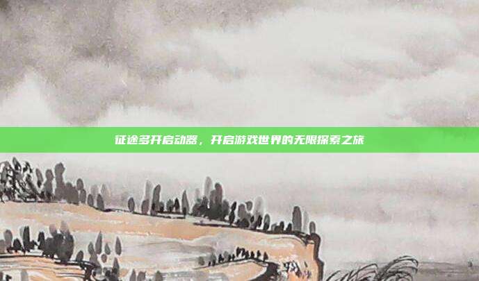 征途多开启动器,开启游戏世界的无限探索之旅
