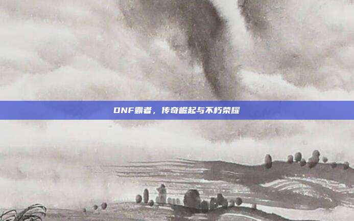 DNF霸者,传奇崛起与不朽荣耀