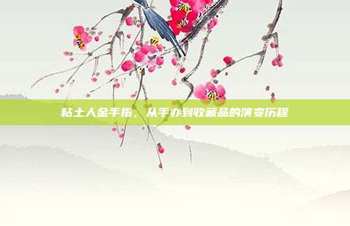 粘土人金手指,从手办到收藏品的演变历程