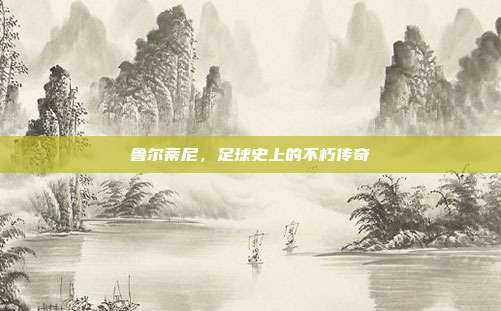 鲁尔蒂尼,足球史上的不朽传奇
