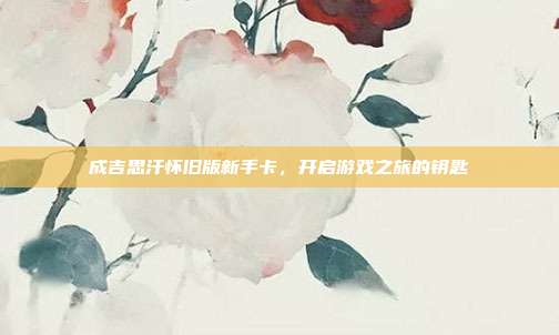 成吉思汗怀旧版新手卡,开启游戏之旅的钥匙