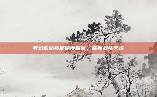 梦幻诛仙技能深度解析,掌握战斗艺术
