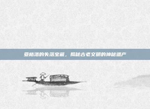 亚格洛的失落宝藏,揭秘古老文明的神秘遗产