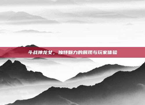 斗战神龙女,独特魅力的展现与玩家体验