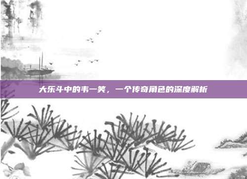 大乐斗中的韦一笑,一个传奇角色的深度解析