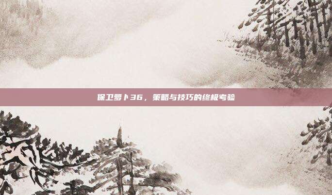 保卫萝卜36,策略与技巧的终极考验